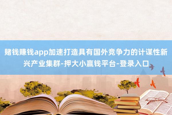 赌钱赚钱app加速打造具有国外竞争力的计谋性新兴产业集群-押大小赢钱平台-登录入口