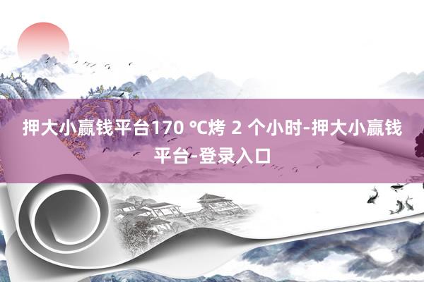 押大小赢钱平台170 ℃烤 2 个小时-押大小赢钱平台-登录入口