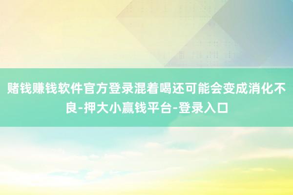 赌钱赚钱软件官方登录混着喝还可能会变成消化不良-押大小赢钱平台-登录入口