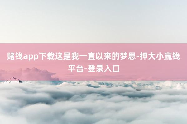 赌钱app下载这是我一直以来的梦思-押大小赢钱平台-登录入口