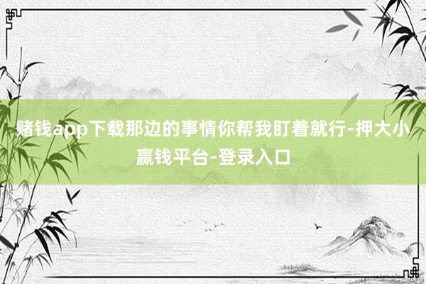 赌钱app下载那边的事情你帮我盯着就行-押大小赢钱平台-登录入口