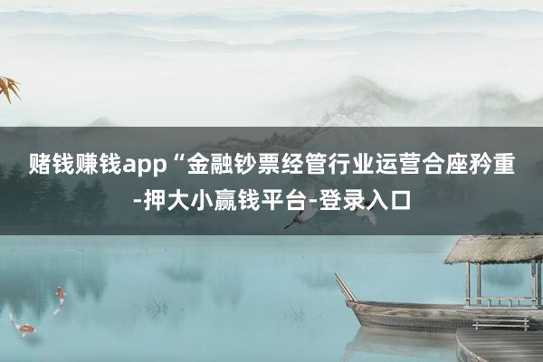 赌钱赚钱app　　“金融钞票经管行业运营合座矜重-押大小赢钱平台-登录入口