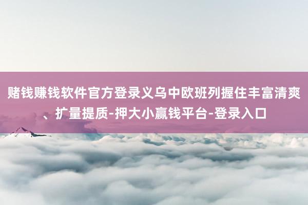 赌钱赚钱软件官方登录义乌中欧班列握住丰富清爽、扩量提质-押大小赢钱平台-登录入口