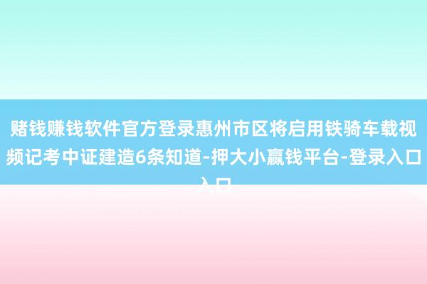 赌钱赚钱软件官方登录惠州市区将启用铁骑车载视频记考中证建造6条知道-押大小赢钱平台-登录入口