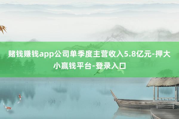 赌钱赚钱app公司单季度主营收入5.8亿元-押大小赢钱平台-登录入口