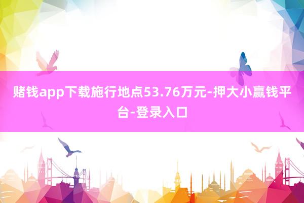 赌钱app下载施行地点53.76万元-押大小赢钱平台-登录入口
