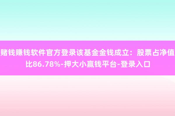 赌钱赚钱软件官方登录该基金金钱成立：股票占净值比86.78%-押大小赢钱平台-登录入口