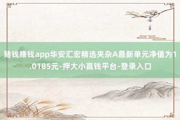 赌钱赚钱app华安汇宏精选夹杂A最新单元净值为1.0185元-押大小赢钱平台-登录入口