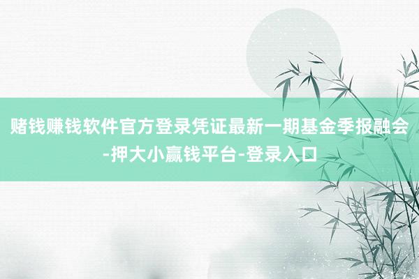 赌钱赚钱软件官方登录凭证最新一期基金季报融会-押大小赢钱平台-登录入口