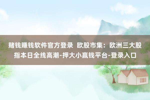 赌钱赚钱软件官方登录  　　欧股市集：欧洲三大股指本日全线高潮-押大小赢钱平台-登录入口