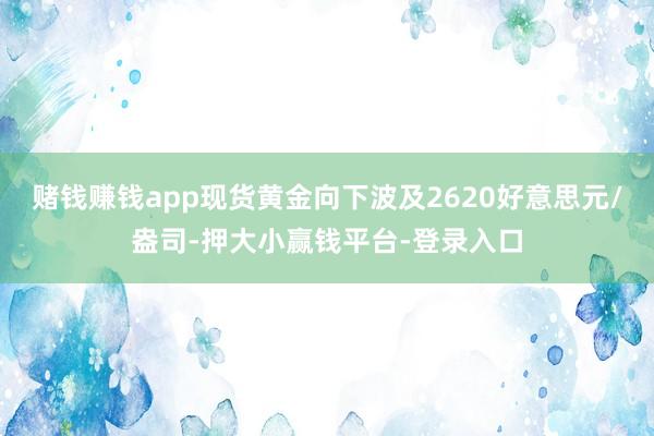 赌钱赚钱app现货黄金向下波及2620好意思元/盎司-押大小赢钱平台-登录入口