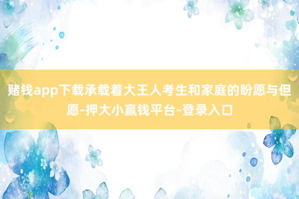 赌钱app下载承载着大王人考生和家庭的盼愿与但愿-押大小赢钱平台-登录入口