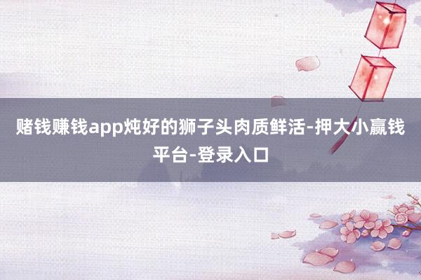 赌钱赚钱app炖好的狮子头肉质鲜活-押大小赢钱平台-登录入口