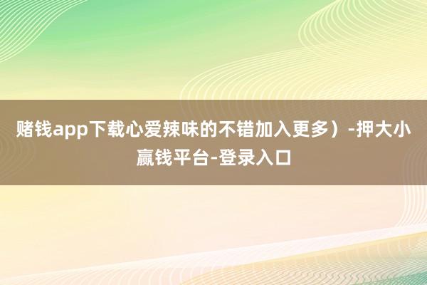 赌钱app下载心爱辣味的不错加入更多）-押大小赢钱平台-登录入口