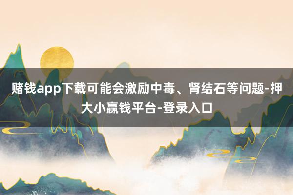 赌钱app下载可能会激励中毒、肾结石等问题-押大小赢钱平台-登录入口