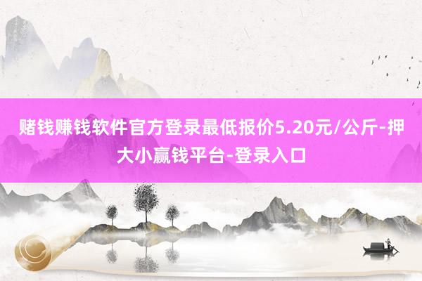 赌钱赚钱软件官方登录最低报价5.20元/公斤-押大小赢钱平台-登录入口