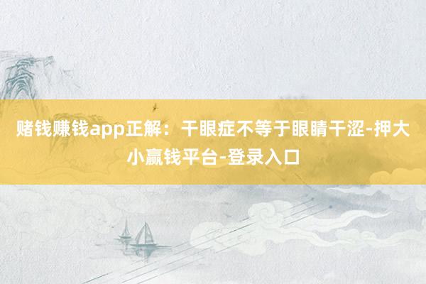 赌钱赚钱app正解:干眼症不等于眼睛干涩-押大小赢钱平台-登录入口