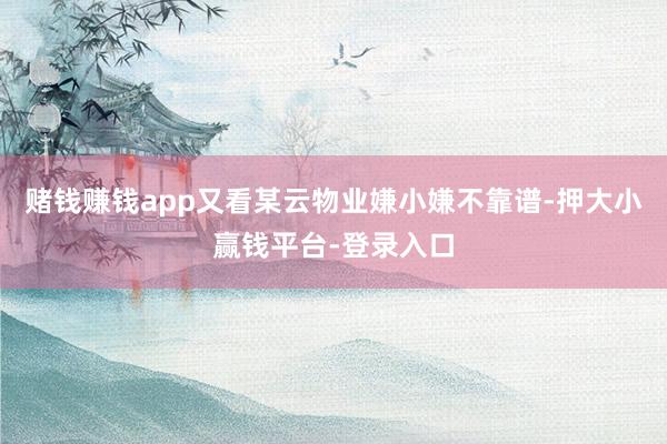 赌钱赚钱app又看某云物业嫌小嫌不靠谱-押大小赢钱平台-登录入口