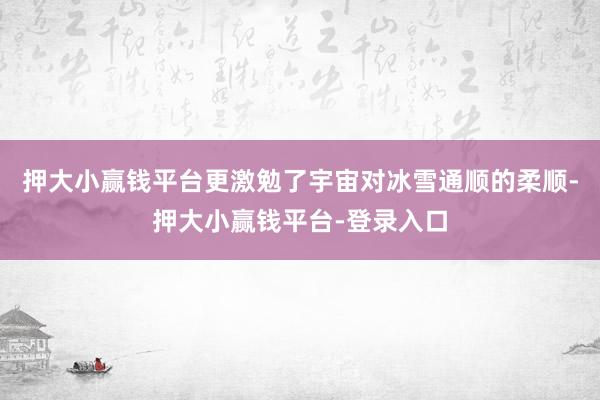 押大小赢钱平台更激勉了宇宙对冰雪通顺的柔顺-押大小赢钱平台-登录入口