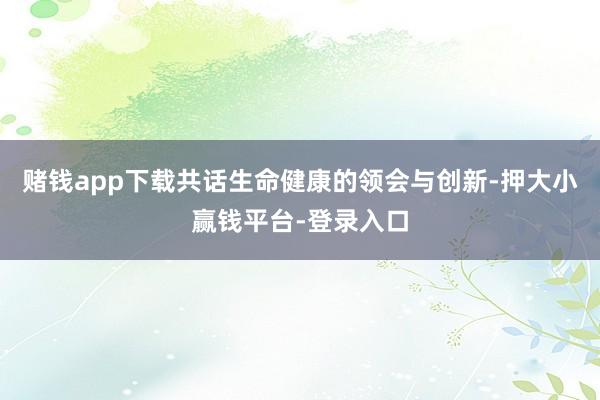 赌钱app下载共话生命健康的领会与创新-押大小赢钱平台-登录入口