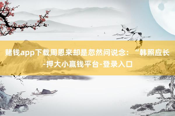 赌钱app下载周恩来却是忽然问说念：“韩照应长-押大小赢钱平台-登录入口