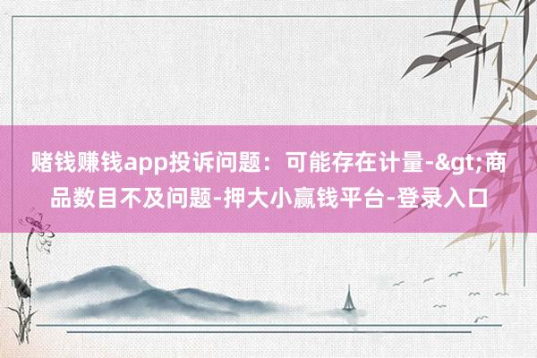 赌钱赚钱app投诉问题：可能存在计量->商品数目不及问题-押大小赢钱平台-登录入口