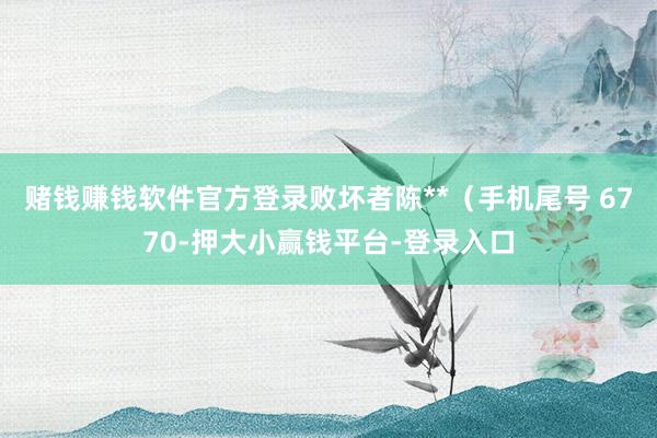 赌钱赚钱软件官方登录败坏者陈**（手机尾号 6770-押大小赢钱平台-登录入口
