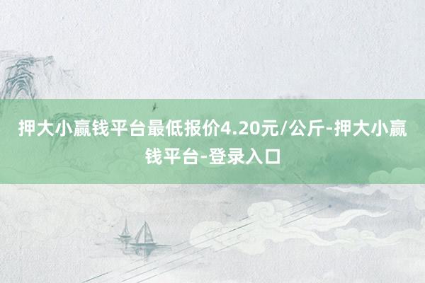 押大小赢钱平台最低报价4.20元/公斤-押大小赢钱平台-登录入口