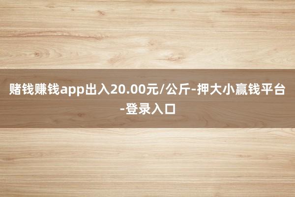 赌钱赚钱app出入20.00元/公斤-押大小赢钱平台-登录入口