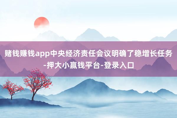 赌钱赚钱app中央经济责任会议明确了稳增长任务-押大小赢钱平台-登录入口
