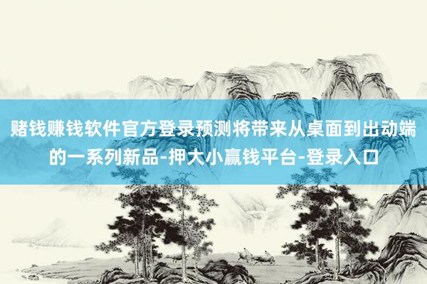 赌钱赚钱软件官方登录预测将带来从桌面到出动端的一系列新品-押大小赢钱平台-登录入口