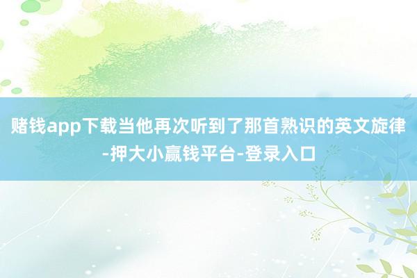 赌钱app下载当他再次听到了那首熟识的英文旋律-押大小赢钱平台-登录入口