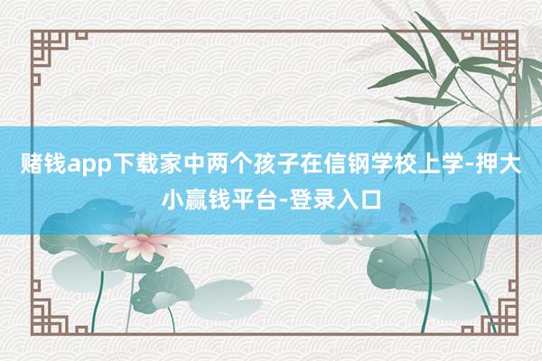 赌钱app下载家中两个孩子在信钢学校上学-押大小赢钱平台-登录入口