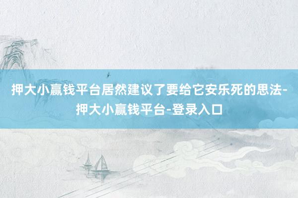 押大小赢钱平台居然建议了要给它安乐死的思法-押大小赢钱平台-登录入口