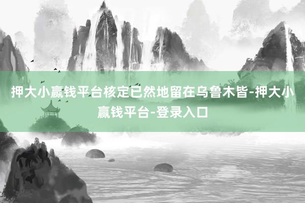 押大小赢钱平台核定已然地留在乌鲁木皆-押大小赢钱平台-登录入口