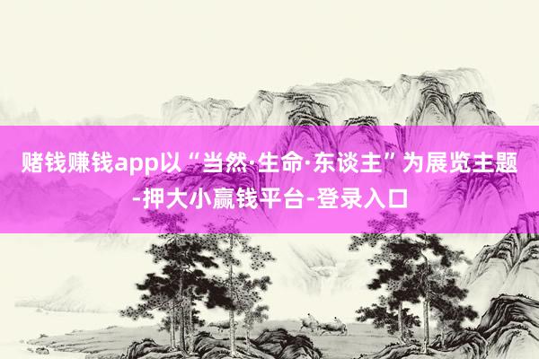 赌钱赚钱app以“当然·生命·东谈主”为展览主题-押大小赢钱平台-登录入口