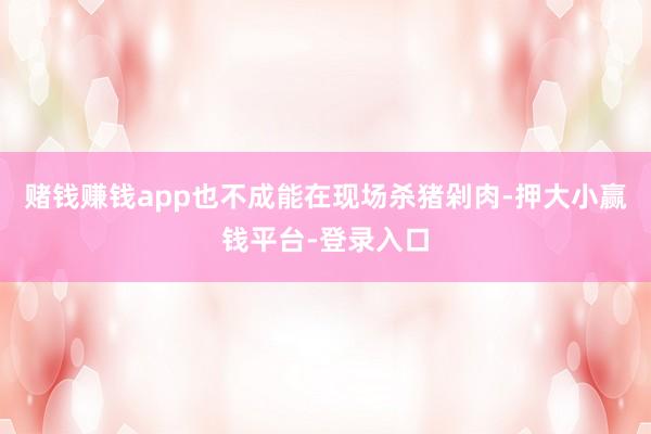 赌钱赚钱app也不成能在现场杀猪剁肉-押大小赢钱平台-登录入口