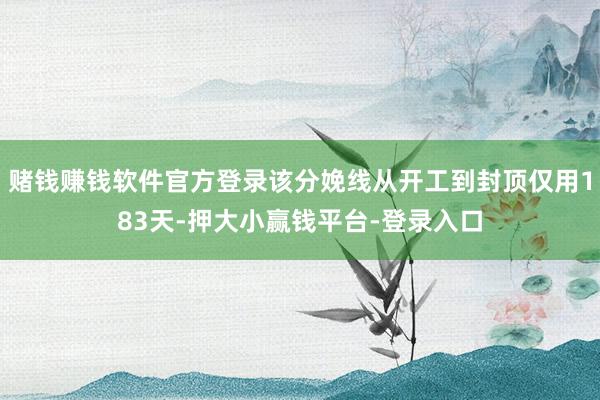 赌钱赚钱软件官方登录该分娩线从开工到封顶仅用183天-押大小赢钱平台-登录入口