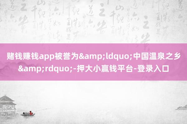 赌钱赚钱app被誉为“中国温泉之乡”-押大小赢钱平台-登录入口