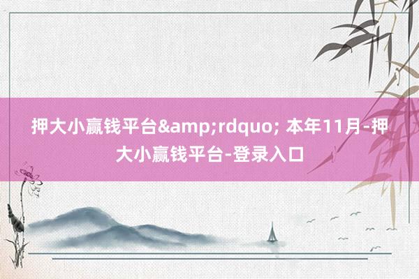 押大小赢钱平台&rdquo; 本年11月-押大小赢钱平台-登录入口