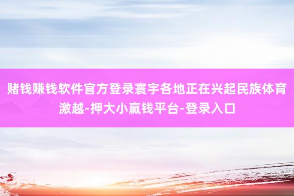 赌钱赚钱软件官方登录寰宇各地正在兴起民族体育激越-押大小赢钱平台-登录入口