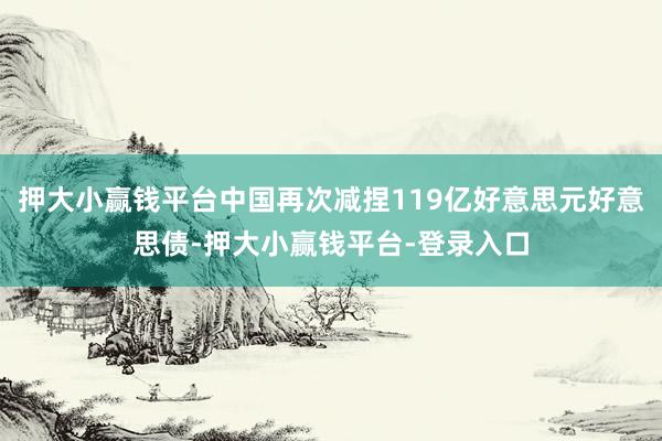 押大小赢钱平台中国再次减捏119亿好意思元好意思债-押大小赢钱平台-登录入口