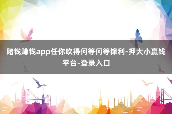 赌钱赚钱app任你吹得何等何等锋利-押大小赢钱平台-登录入口