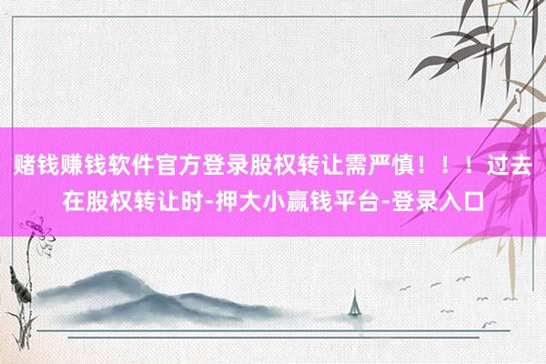 赌钱赚钱软件官方登录股权转让需严慎！！！过去在股权转让时-押大小赢钱平台-登录入口