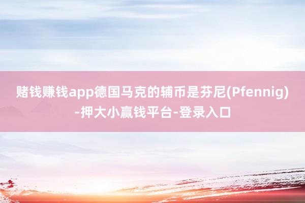 赌钱赚钱app德国马克的辅币是芬尼(Pfennig)-押大小赢钱平台-登录入口