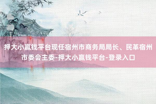 押大小赢钱平台现任宿州市商务局局长、民革宿州市委会主委-押大小赢钱平台-登录入口