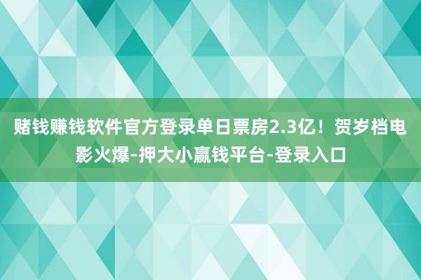 赌钱赚钱软件官方登录单日票房2.3亿！贺岁档电影火爆-押大小赢钱平台-登录入口