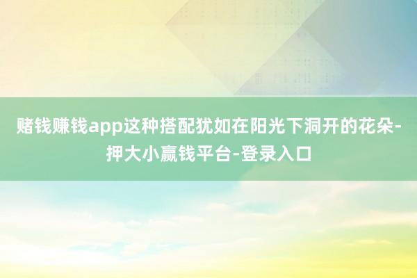 赌钱赚钱app这种搭配犹如在阳光下洞开的花朵-押大小赢钱平台-登录入口