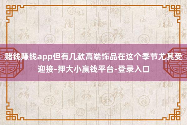 赌钱赚钱app但有几款高端饰品在这个季节尤其受迎接-押大小赢钱平台-登录入口