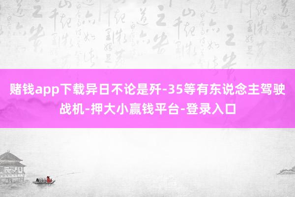 赌钱app下载异日不论是歼-35等有东说念主驾驶战机-押大小赢钱平台-登录入口